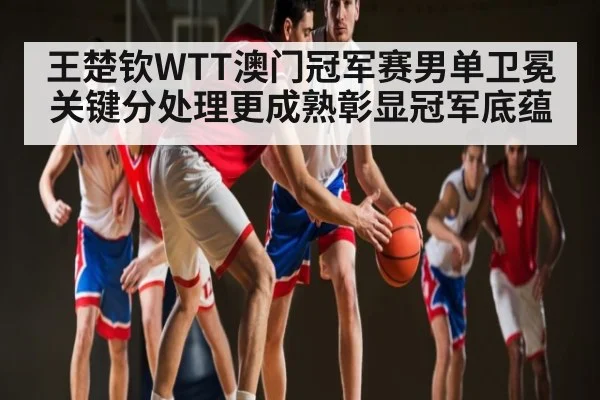 王楚钦WTT澳门冠军赛男单卫冕 关键分处理更成熟彰显冠军底蕴