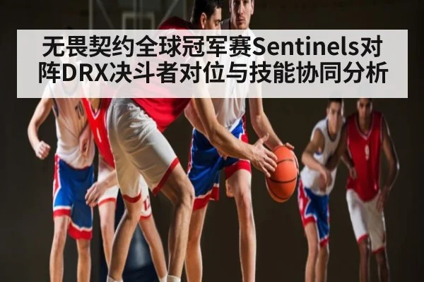 无畏契约全球冠军赛Sentinels对阵DRX决斗者对位与技能协同分析