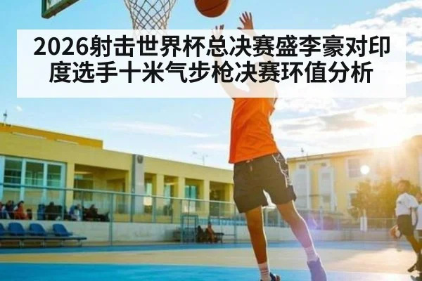 2026射击世界杯总决赛盛李豪对印度选手十米气步枪决赛环值分析